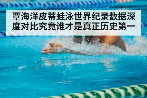 覃海洋皮蒂蛙泳世界纪录数据深度对比究竟谁才是真正历史第一