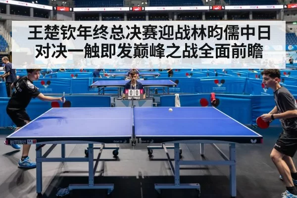 王楚钦年终总决赛迎战林昀儒中日对决一触即发巅峰之战全面前瞻