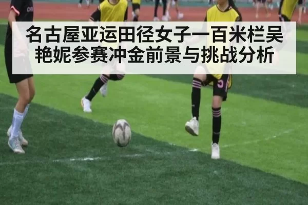 名古屋亚运田径女子一百米栏吴艳妮参赛冲金前景与挑战分析